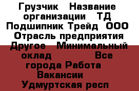 Грузчик › Название организации ­ ТД Подшипник Трейд, ООО › Отрасль предприятия ­ Другое › Минимальный оклад ­ 35 000 - Все города Работа » Вакансии   . Удмуртская респ.